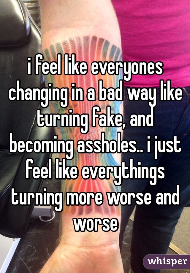 i feel like everyones changing in a bad way like turning fake, and becoming assholes.. i just feel like everythings turning more worse and worse