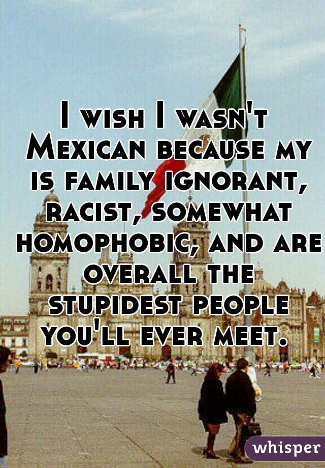 I wish I wasn't Mexican because my is family ignorant, racist, somewhat homophobic, and are overall the stupidest people you'll ever meet. 