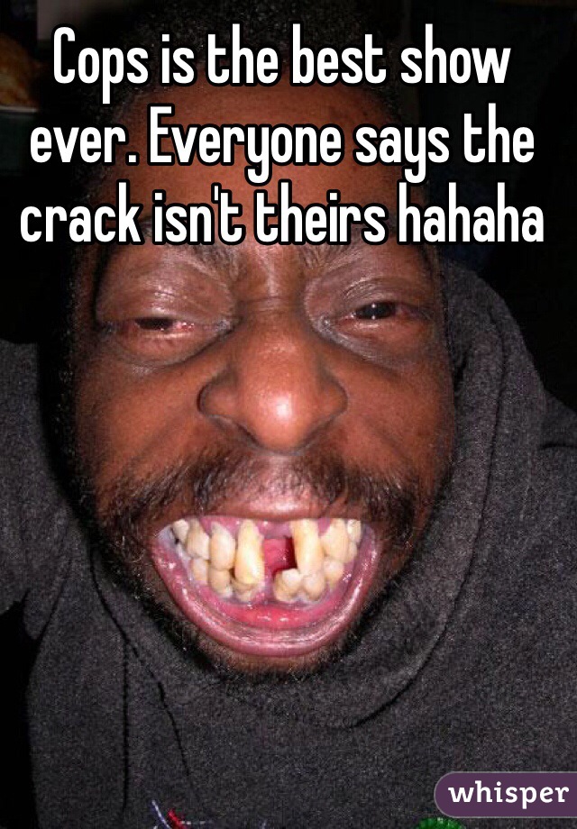 Cops is the best show ever. Everyone says the crack isn't theirs hahaha