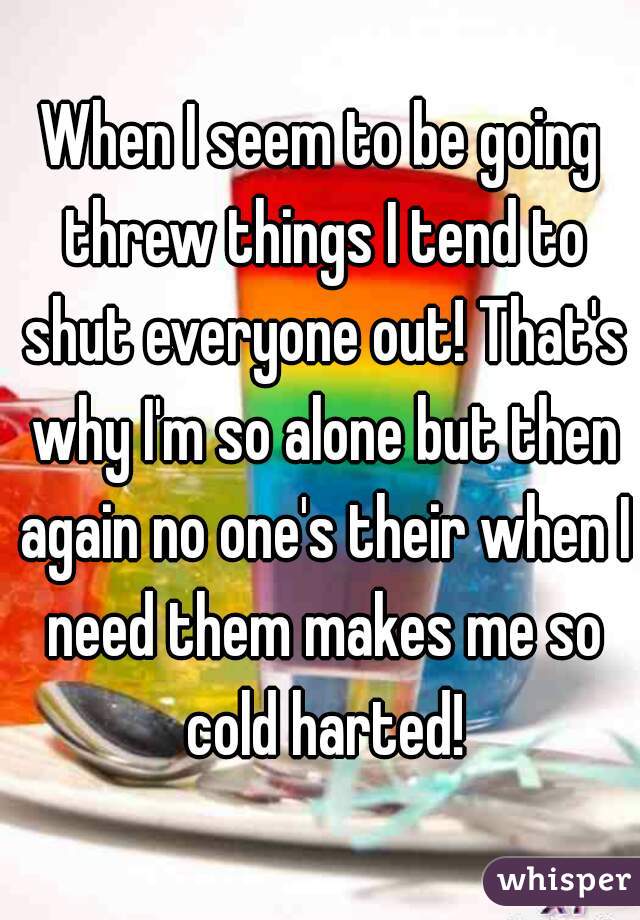 When I seem to be going threw things I tend to shut everyone out! That's why I'm so alone but then again no one's their when I need them makes me so cold harted!