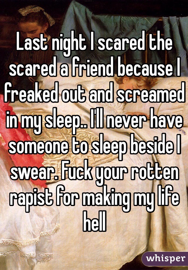 Last night I scared the scared a friend because I freaked out and screamed in my sleep.. I'll never have someone to sleep beside I swear. Fuck your rotten rapist for making my life hell  