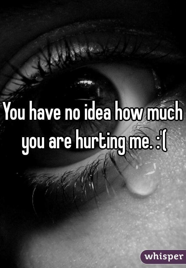 You have no idea how much you are hurting me. :'(