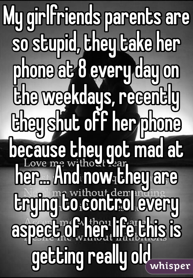 My girlfriends parents are so stupid, they take her phone at 8 every day on the weekdays, recently they shut off her phone because they got mad at her... And now they are trying to control every aspect of her life this is getting really old...