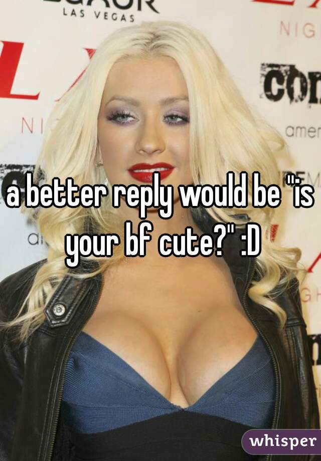 a better reply would be "is your bf cute?" :D