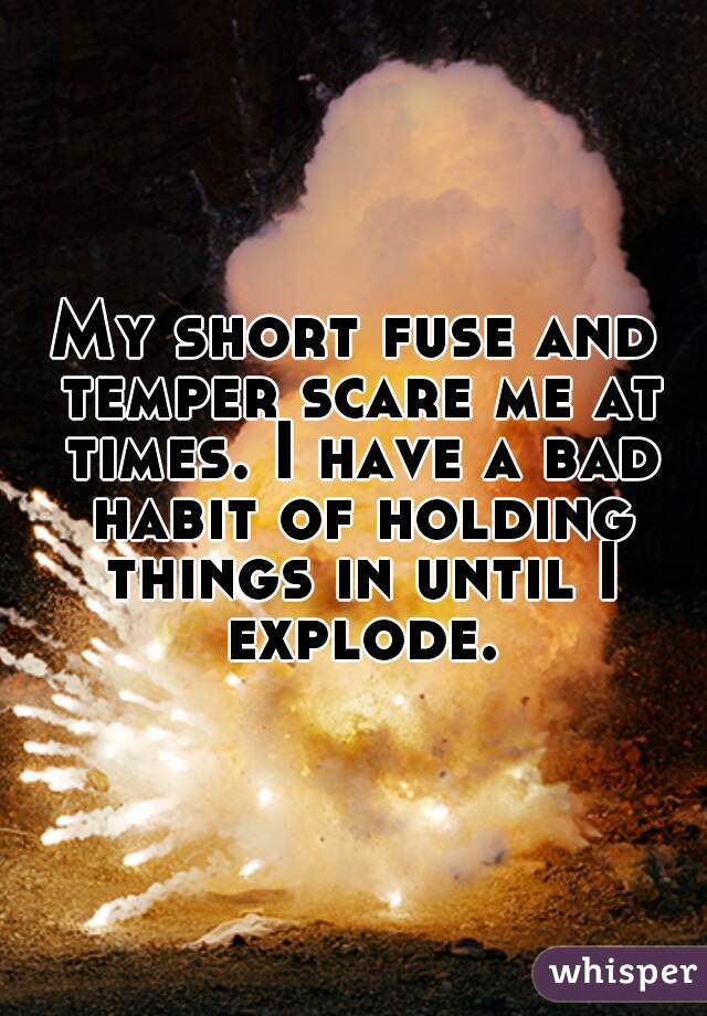 My short fuse and temper scare me at times. I have a bad habit of holding things in until I explode.