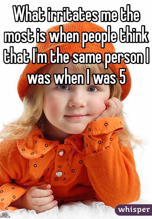 What irritates me the most is when people think that I'm the same person I was when I was 5