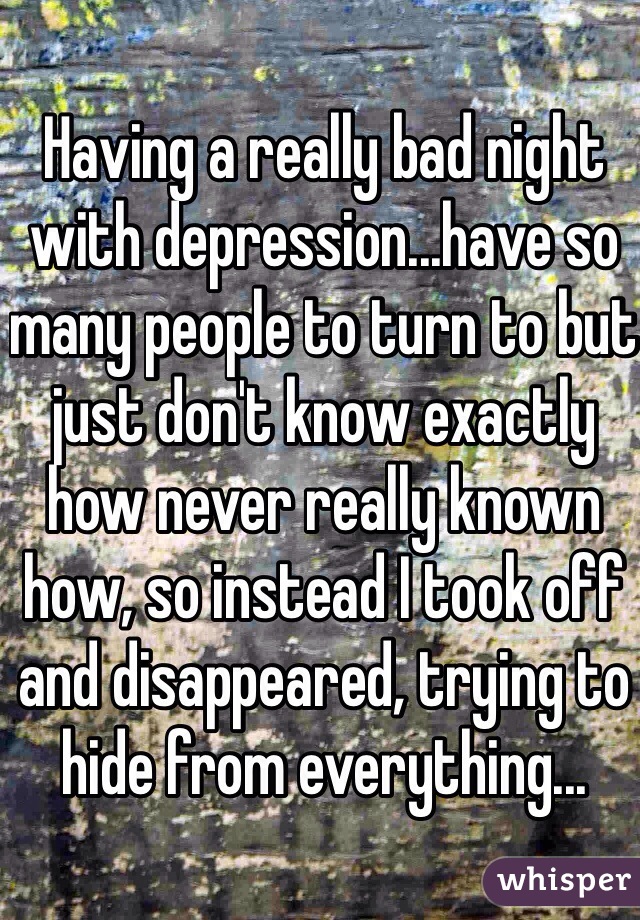 Having a really bad night with depression...have so many people to turn to but just don't know exactly how never really known how, so instead I took off and disappeared, trying to hide from everything...  