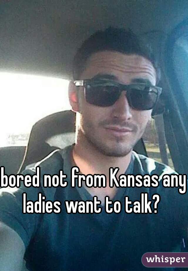 bored not from Kansas any ladies want to talk?  