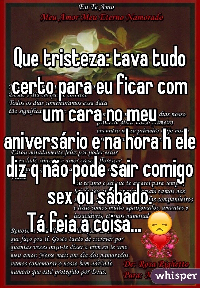 Que tristeza: tava tudo certo para eu ficar com um cara no meu aniversário e na hora h ele diz q não pode sair comigo sex ou sábado.
Tá feia a coisa... 😞