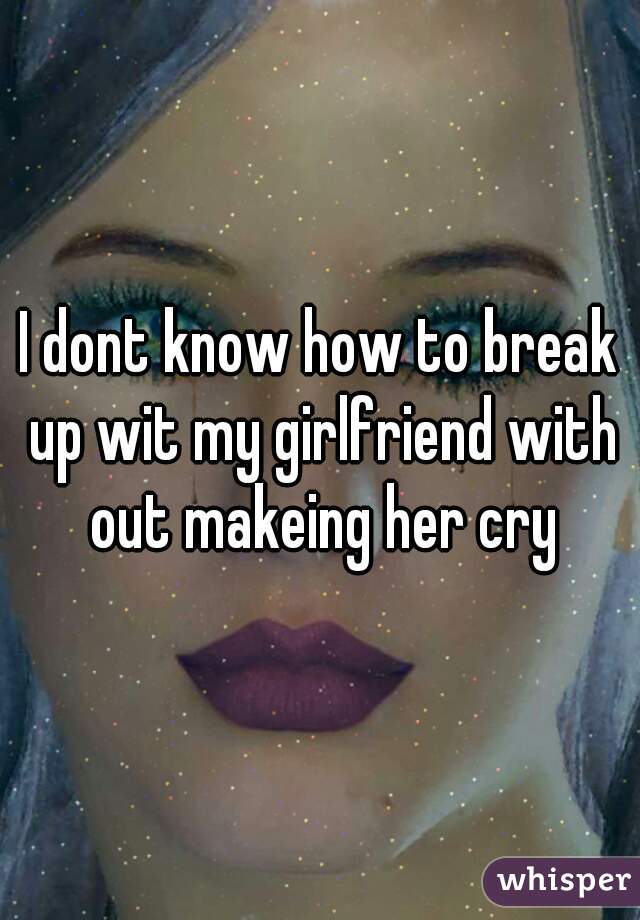 I dont know how to break up wit my girlfriend with out makeing her cry