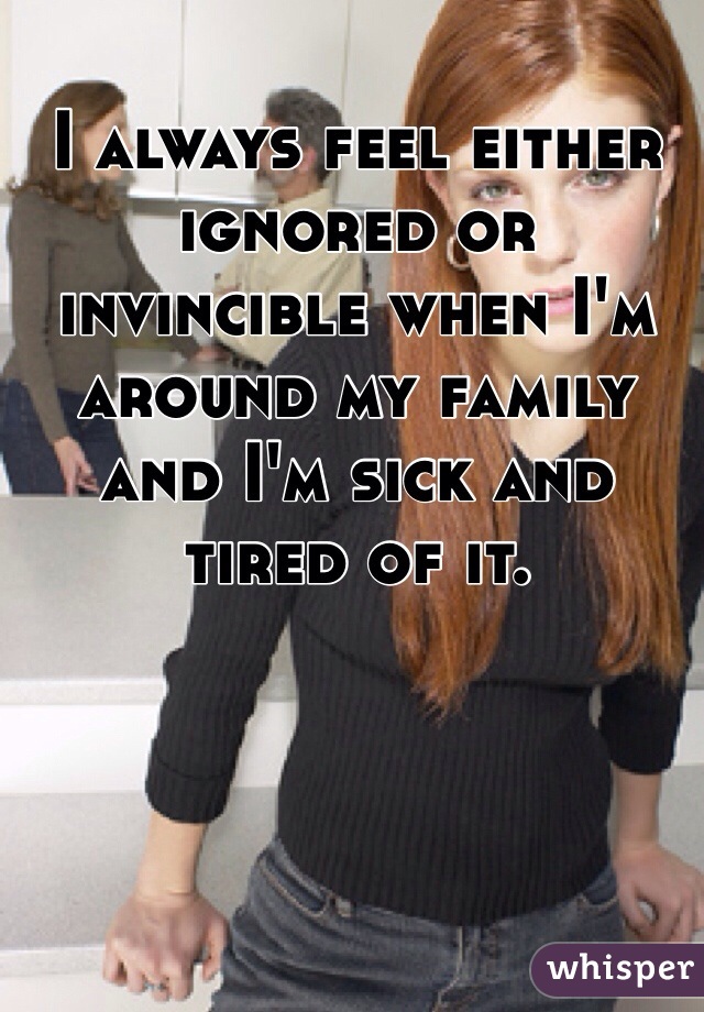 I always feel either ignored or invincible when I'm around my family and I'm sick and tired of it. 