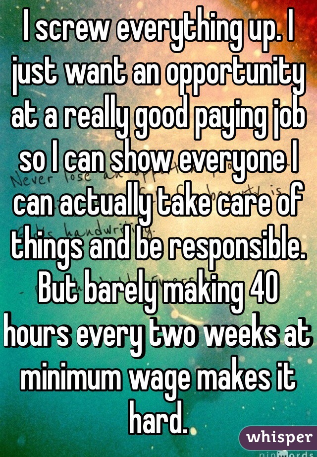 I screw everything up. I just want an opportunity at a really good paying job so I can show everyone I can actually take care of things and be responsible. But barely making 40 hours every two weeks at minimum wage makes it hard. 