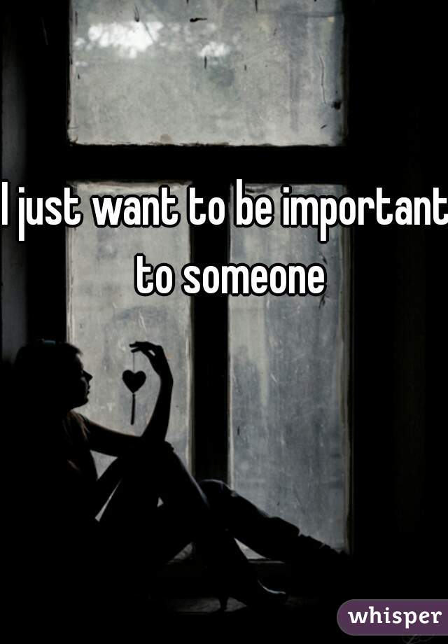 I just want to be important to someone