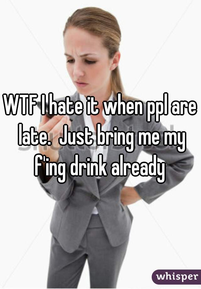 WTF I hate it when ppl are late.  Just bring me my f'ing drink already 