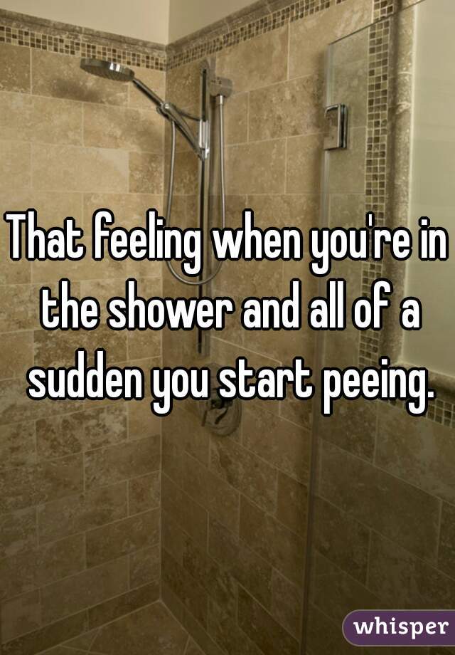 That feeling when you're in the shower and all of a sudden you start peeing.