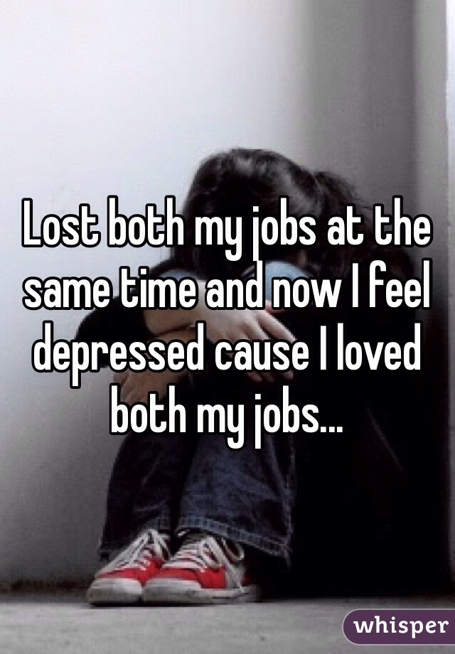 Lost both my jobs at the same time and now I feel depressed cause I loved both my jobs...