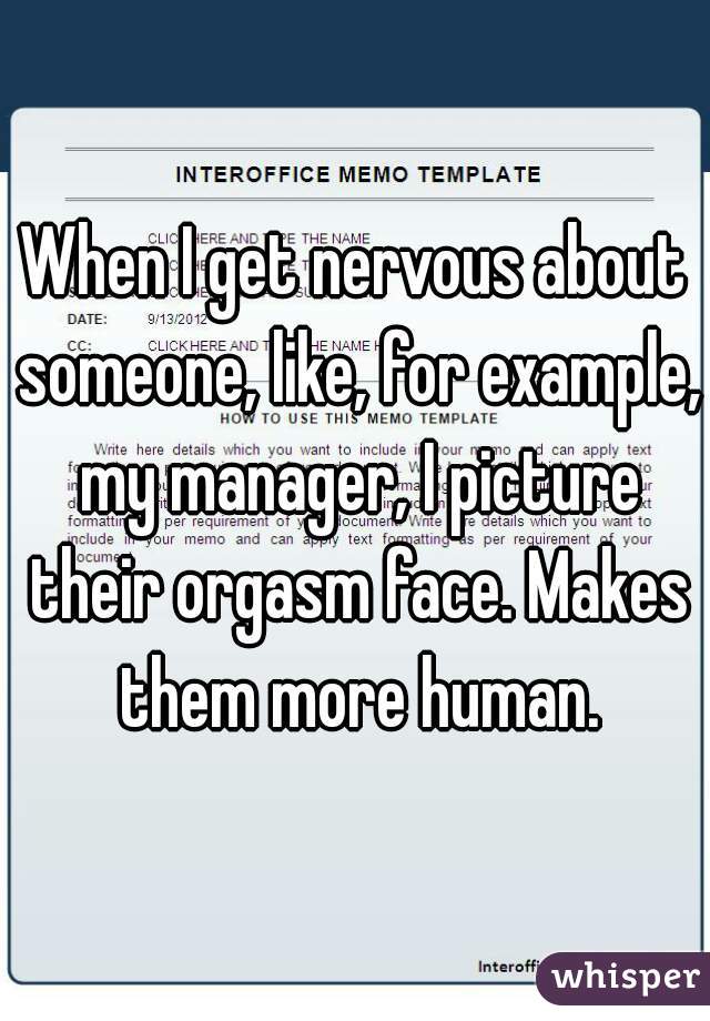 When I get nervous about someone, like, for example, my manager, I picture their orgasm face. Makes them more human.