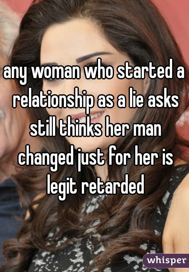 any woman who started a relationship as a lie asks still thinks her man changed just for her is legit retarded