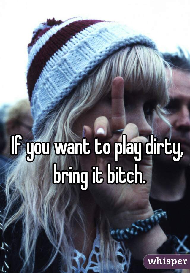 If you want to play dirty, bring it bitch.