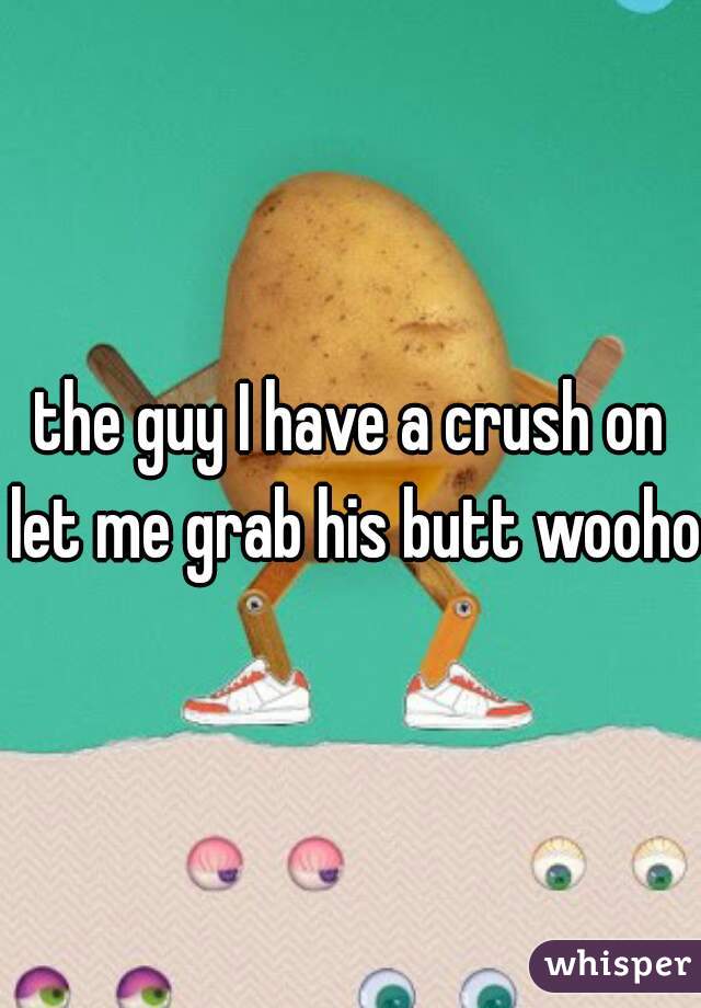 the guy I have a crush on let me grab his butt woohoo