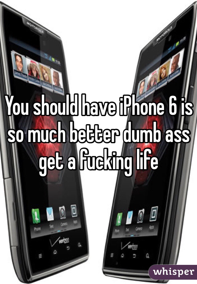 You should have iPhone 6 is so much better dumb ass get a fucking life