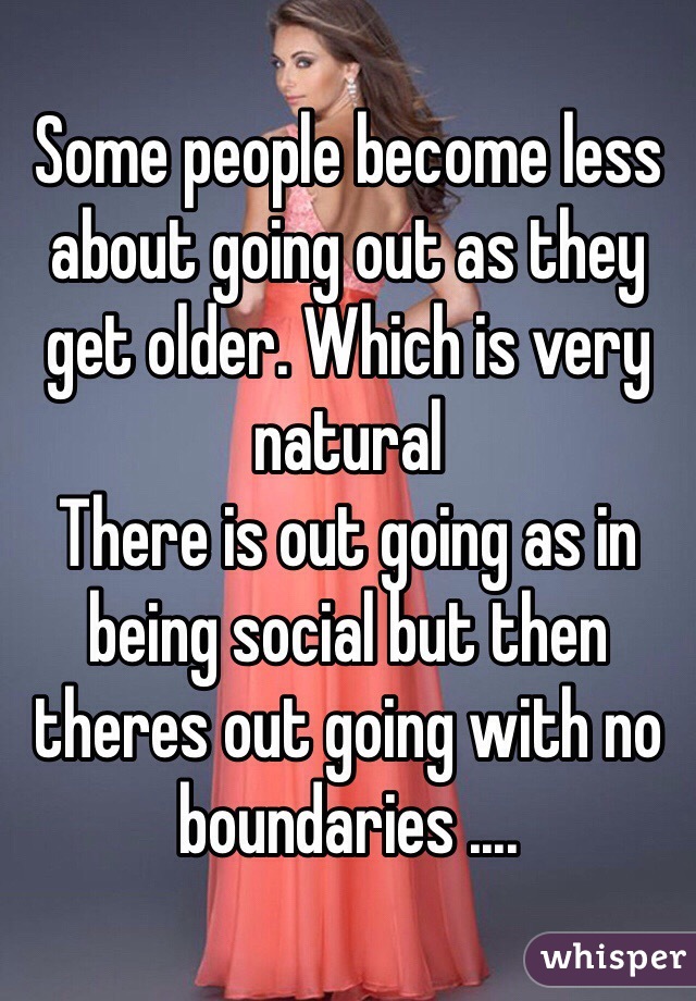 Some people become less about going out as they get older. Which is very natural
There is out going as in being social but then theres out going with no boundaries .... 