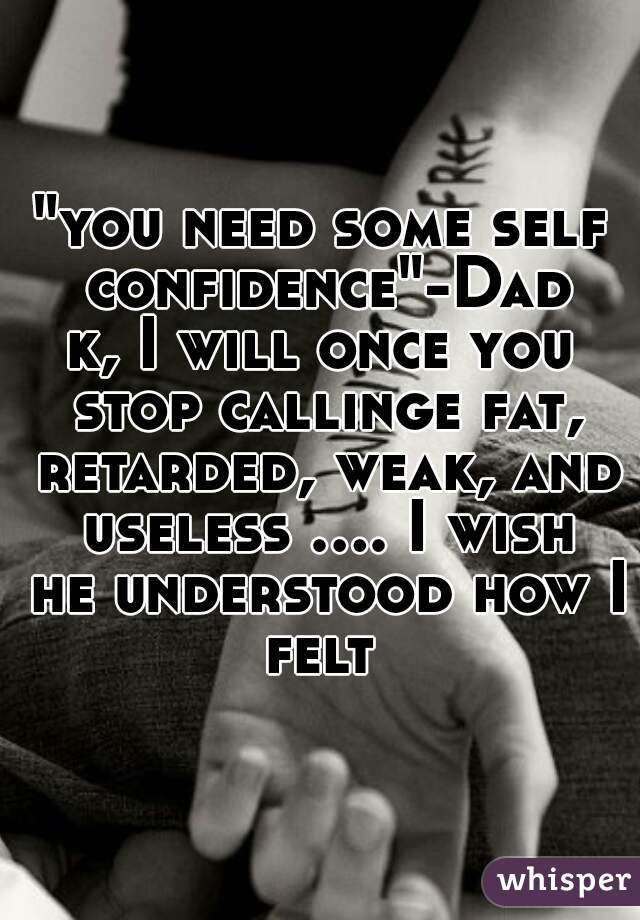 "you need some self confidence"-Dad 
k, I will once you stop callinge fat, retarded, weak, and useless .... I wish he understood how I felt 