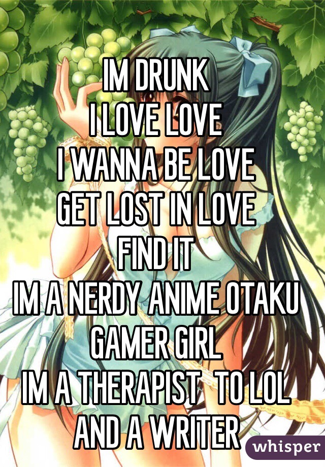 IM DRUNK
I LOVE LOVE
I WANNA BE LOVE 
GET LOST IN LOVE
FIND IT
IM A NERDY ANIME OTAKU GAMER GIRL
IM A THERAPIST  TO LOL AND A WRITER
