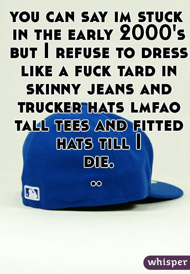 you can say im stuck in the early 2000's but I refuse to dress like a fuck tard in skinny jeans and trucker hats lmfao tall tees and fitted hats till I die...