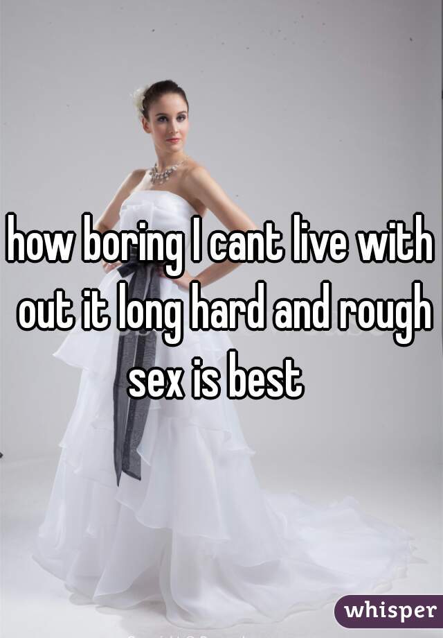 how boring I cant live with out it long hard and rough sex is best  