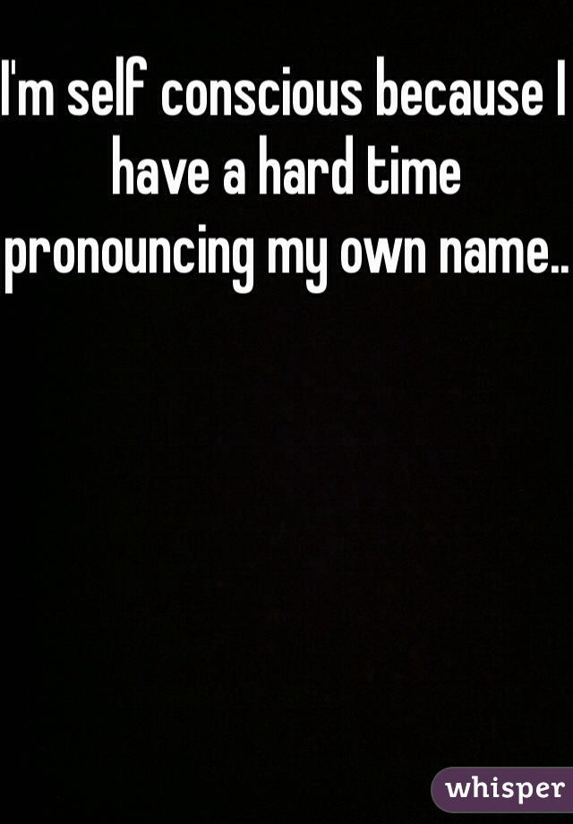 I'm self conscious because I have a hard time pronouncing my own name..