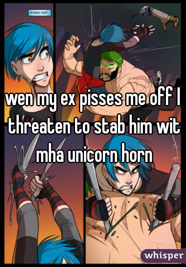 wen my ex pisses me off I threaten to stab him wit mha unicorn horn