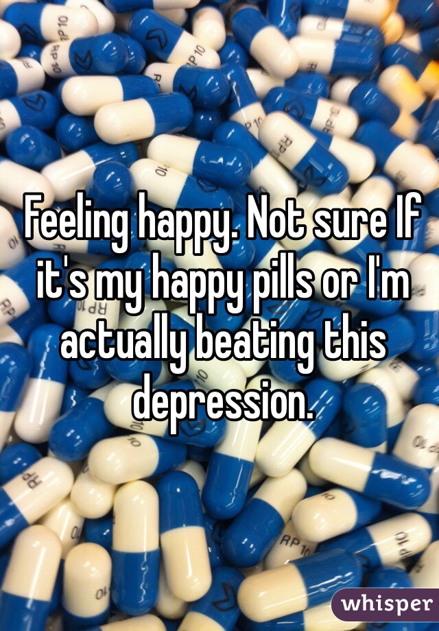 Feeling happy. Not sure If it's my happy pills or I'm actually beating this depression.