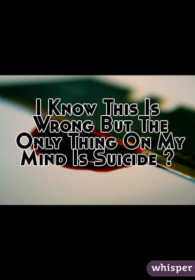 I Know This Is Wrong But The Only Thing On My Mind Is Suicide ? 