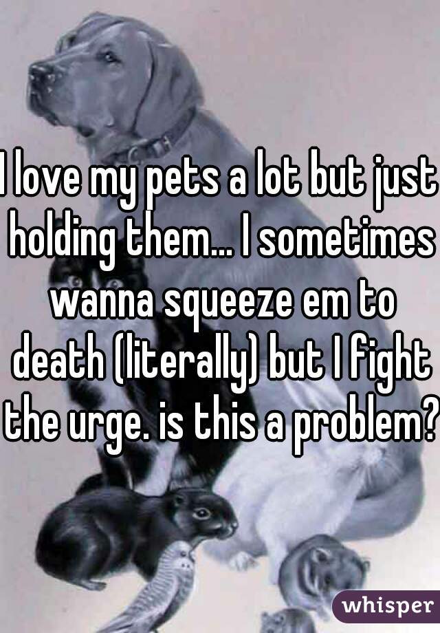 I love my pets a lot but just holding them... I sometimes wanna squeeze em to death (literally) but I fight the urge. is this a problem??