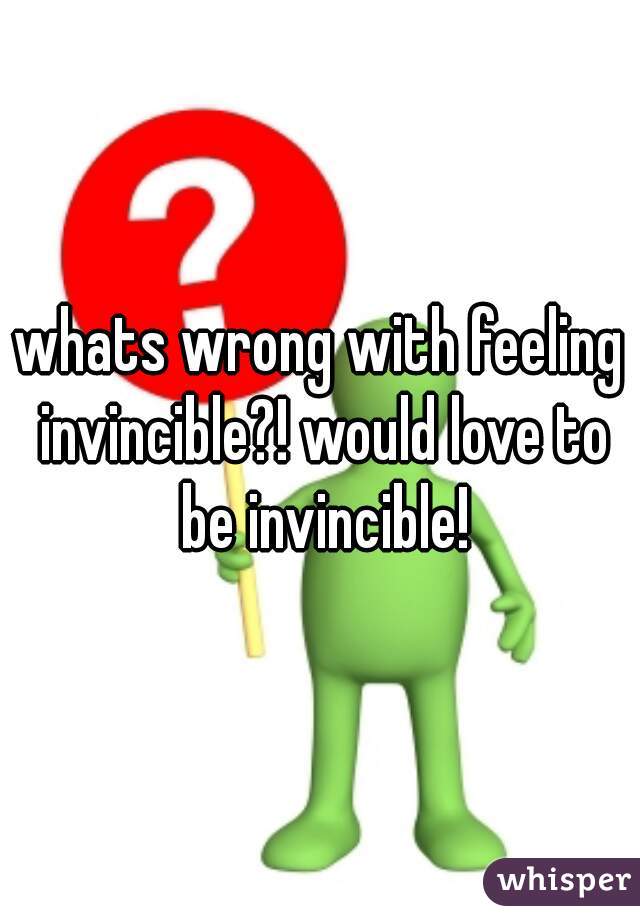 whats wrong with feeling invincible?! would love to be invincible!