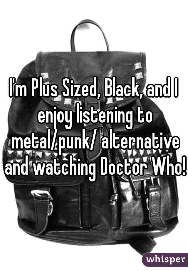 I'm Plus Sized, Black, and I enjoy listening to metal/punk/ alternative and watching Doctor Who!