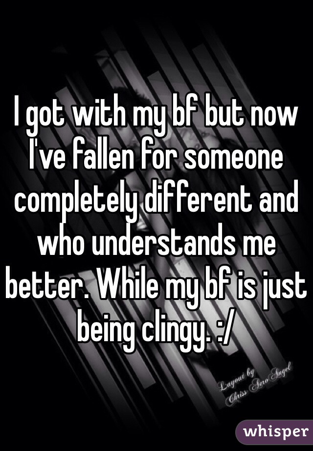 I got with my bf but now I've fallen for someone completely different and who understands me better. While my bf is just being clingy. :/