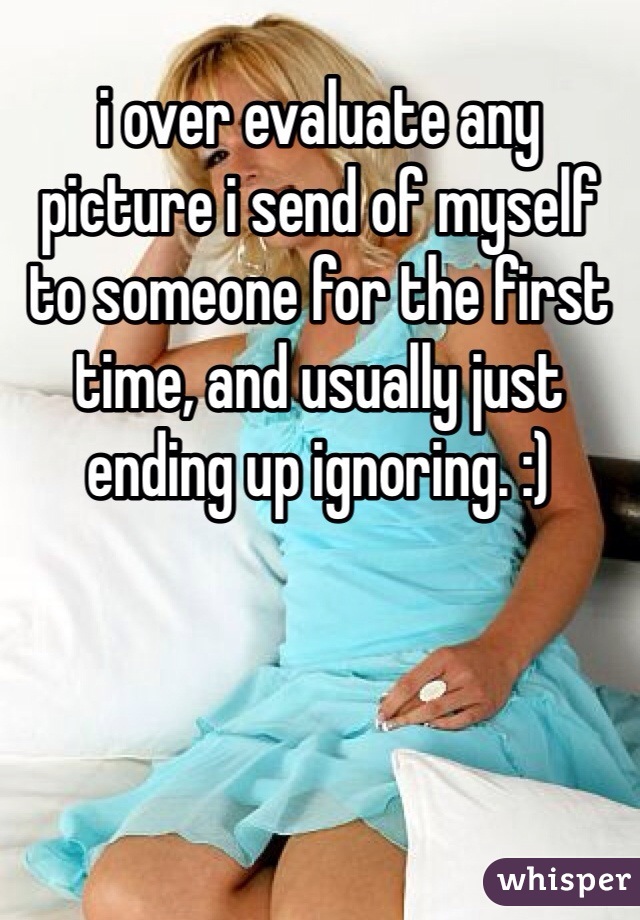 i over evaluate any picture i send of myself to someone for the first time, and usually just ending up ignoring. :)