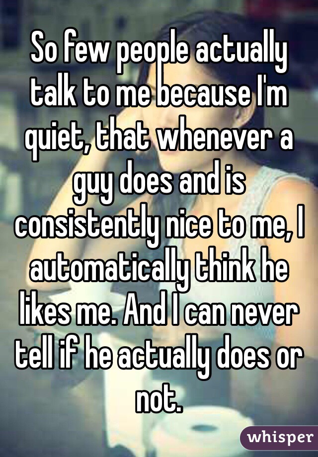 So few people actually talk to me because I'm quiet, that whenever a guy does and is consistently nice to me, I automatically think he likes me. And I can never tell if he actually does or not.