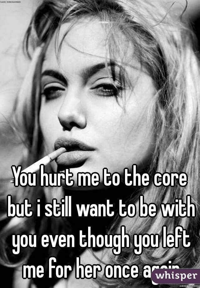 You hurt me to the core but i still want to be with you even though you left me for her once again