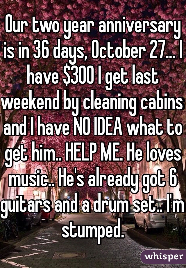 Our two year anniversary is in 36 days, October 27... I have $300 I get last weekend by cleaning cabins and I have NO IDEA what to get him.. HELP ME. He loves music.. He's already got 6 guitars and a drum set.. I'm stumped.