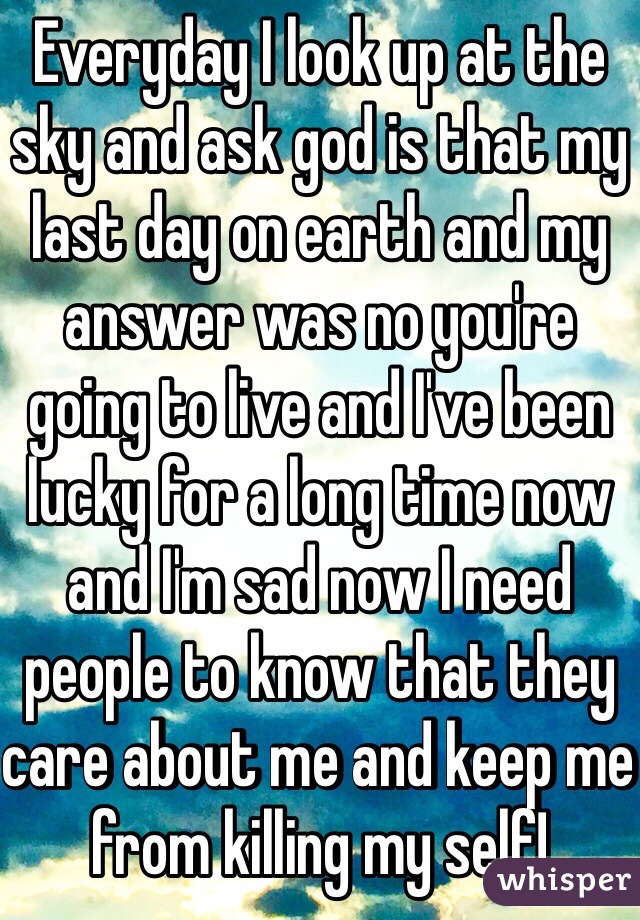 Everyday I look up at the sky and ask god is that my last day on earth and my answer was no you're going to live and I've been lucky for a long time now and I'm sad now I need people to know that they care about me and keep me from killing my self!