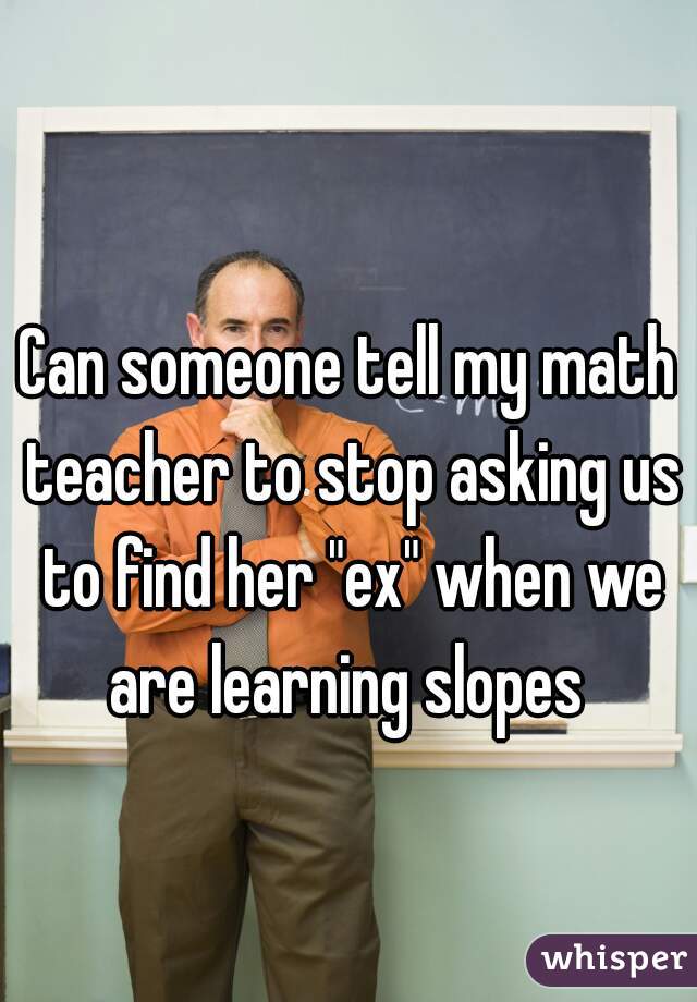 Can someone tell my math teacher to stop asking us to find her "ex" when we are learning slopes 