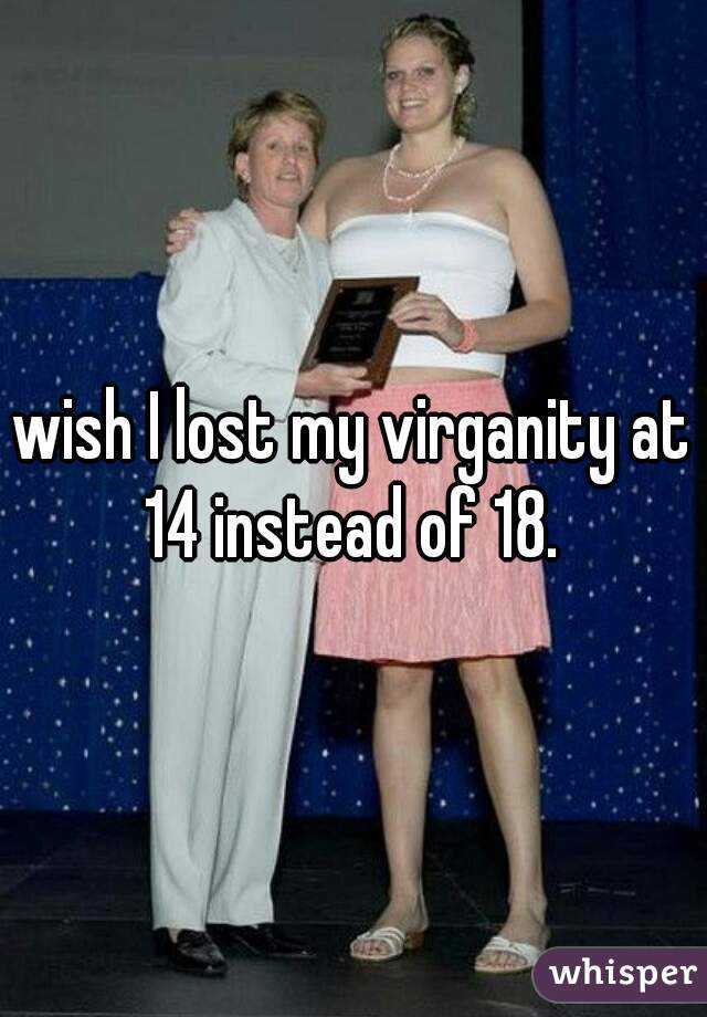 wish I lost my virganity at 14 instead of 18. 