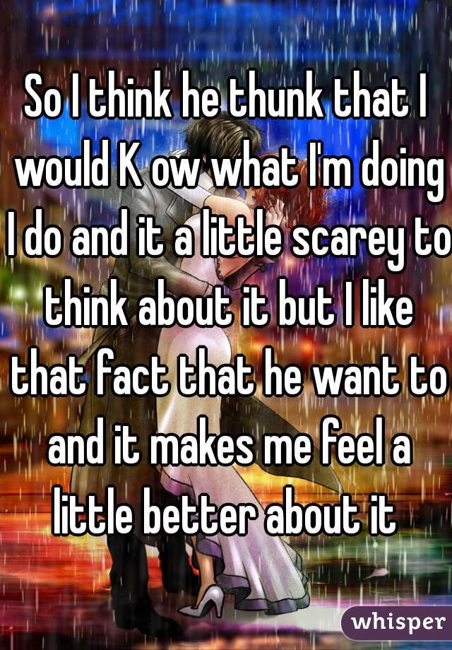 So I think he thunk that I would K ow what I'm doing I do and it a little scarey to think about it but I like that fact that he want to and it makes me feel a little better about it 