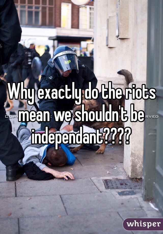 Why exactly do the riots mean we shouldn't be independant???? 