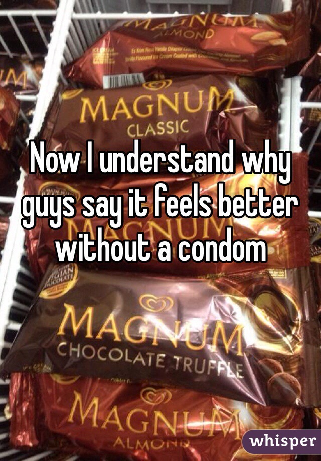 Now I understand why guys say it feels better without a condom 

