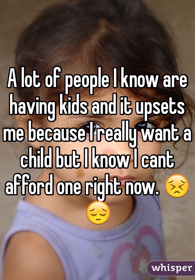 A lot of people I know are having kids and it upsets me because I really want a child but I know I cant afford one right now. 😣😔