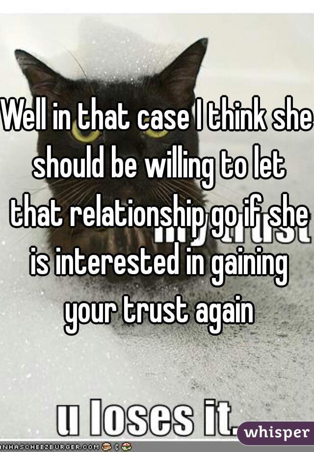 Well in that case I think she should be willing to let that relationship go if she is interested in gaining your trust again
